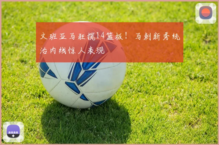 文班亚马狂揽14篮板！马刺新秀统治内线惊人表现