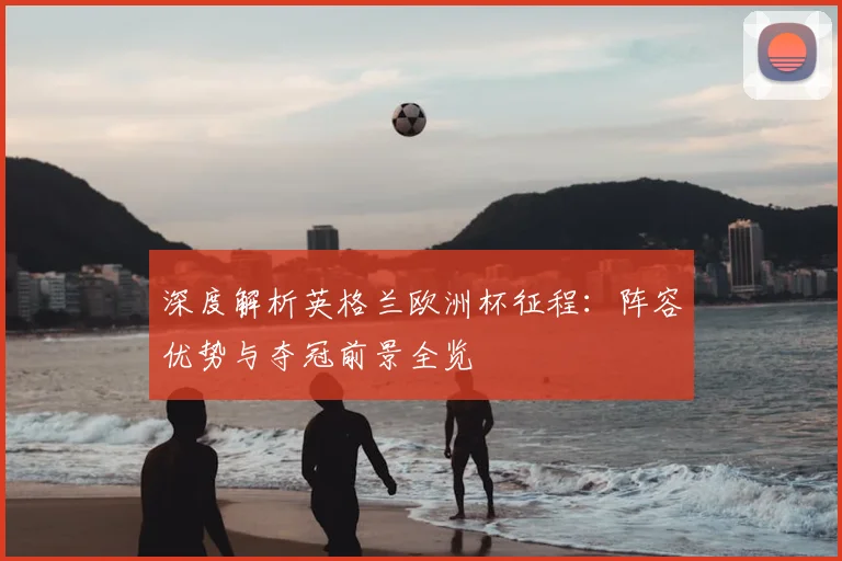 深度解析英格兰欧洲杯征程：阵容优势与夺冠前景全览