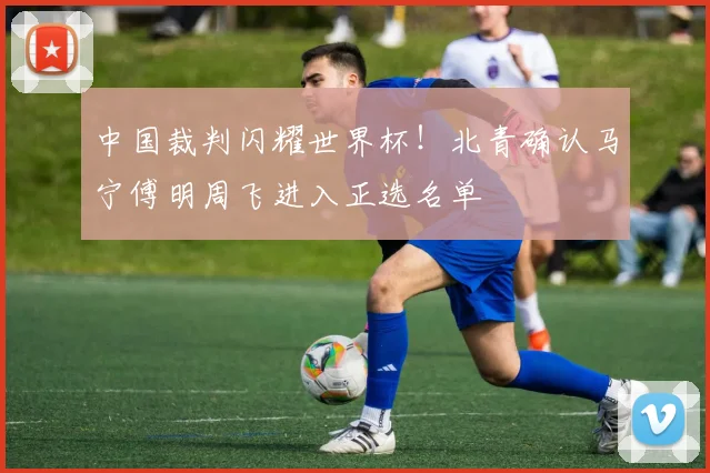 中国裁判闪耀世界杯！北青确认马宁傅明周飞进入正选名单
