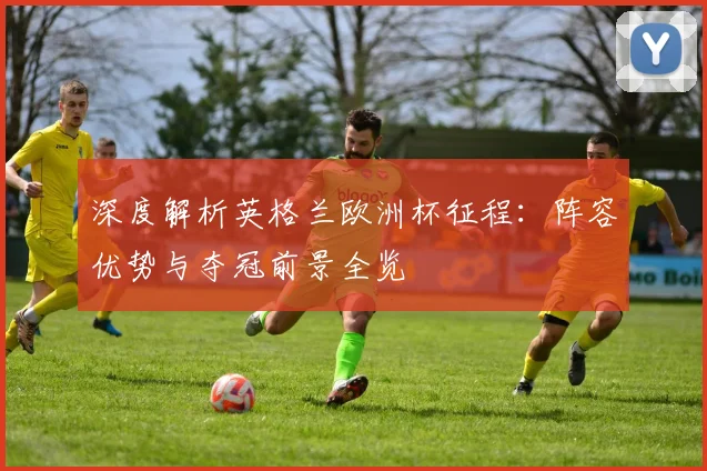 深度解析英格兰欧洲杯征程：阵容优势与夺冠前景全览