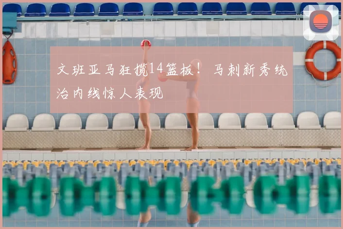 文班亚马狂揽14篮板！马刺新秀统治内线惊人表现