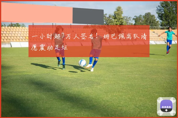 一小时超7万人签名!姆巴佩离队请愿震动足坛