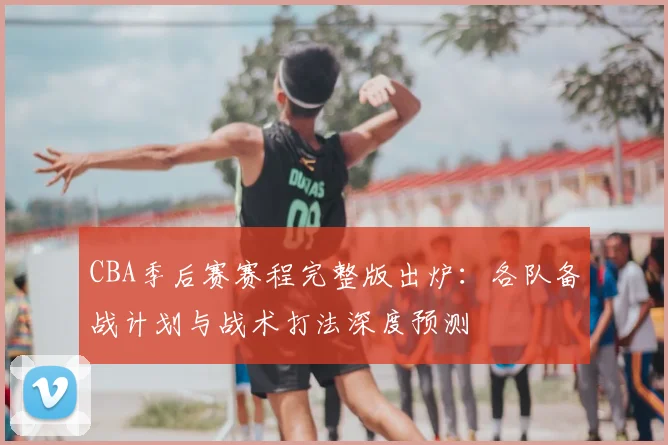 CBA季后赛赛程完整版出炉：各队备战计划与战术打法深度预测